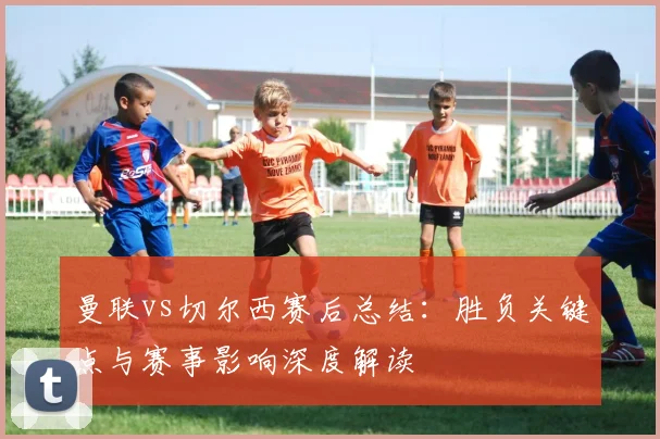 曼联vs切尔西赛后总结：胜负关键点与赛事影响深度解读