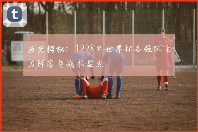 历史揭秘:1998年世界杯各强队主力阵容与战术盘点
